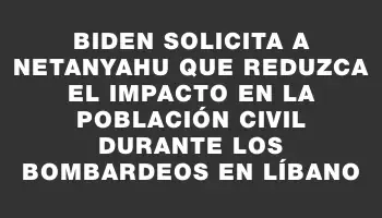 Biden solicita a Netanyahu que reduzca el impacto en la población civil durante los bombardeos en Líbano