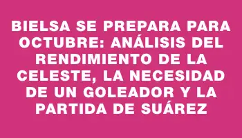 Bielsa se prepara para octubre: análisis del rendimiento de la Celeste, la necesidad de un goleador y la partida de Suárez