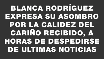 Blanca Rodríguez expresa su asombro por la calidez del cariño recibido, a horas de despedirse de Ultimas Noticias