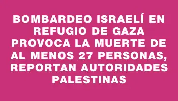 Bombardeo israelí en refugio de Gaza provoca la muerte de al menos 27 personas, reportan autoridades palestinas