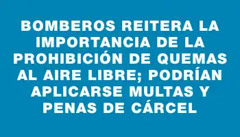 Bomberos reitera la importancia de la prohibición de quemas al aire libre; podrían aplicarse multas y penas de cárcel