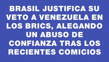 Brasil justifica su veto a Venezuela en los Brics, alegando un abuso de confianza tras los recientes comicios