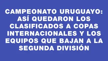 Campeonato Uruguayo: así quedaron los clasificados a copas internacionales y los equipos que bajan a la Segunda División