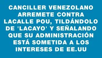 Canciller venezolano arremete contra Lacalle Pou, tildándolo de 