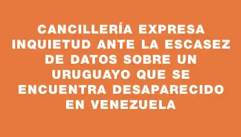 Cancillería expresa inquietud ante la escasez de datos sobre un uruguayo que se encuentra desaparecido en Venezuela