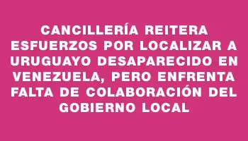 Cancillería reitera esfuerzos por localizar a uruguayo desaparecido en Venezuela, pero enfrenta falta de colaboración del Gobierno local