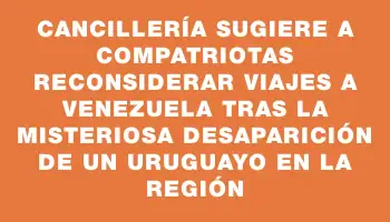 Cancillería sugiere a compatriotas reconsiderar viajes a Venezuela tras la misteriosa desaparición de un uruguayo en la región