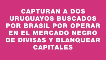 Capturan a dos uruguayos buscados por Brasil por operar en el mercado negro de divisas y blanquear capitales