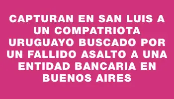 Capturan en San Luis a un compatriota uruguayo buscado por un fallido asalto a una entidad bancaria en Buenos Aires