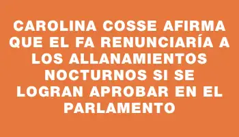 Carolina Cosse afirma que el Fa renunciaría a los allanamientos nocturnos si se logran aprobar en el Parlamento