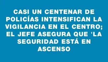 Casi un centenar de policías intensifican la vigilancia en el Centro; el jefe asegura que 