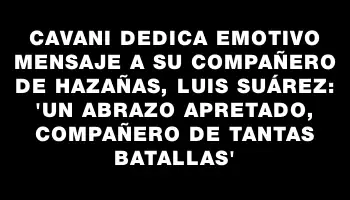 Cavani dedica emotivo mensaje a su compañero de hazañas, Luis Suárez: 'Un abrazo apretado, compañero de tantas batallas'