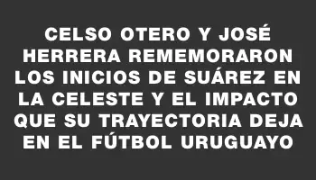 Celso Otero y José Herrera rememoraron los inicios de Suárez en la Celeste y el impacto que su trayectoria deja en el fútbol uruguayo