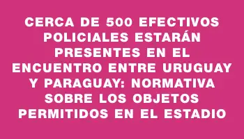 Cerca de 500 efectivos policiales estarán presentes en el encuentro entre Uruguay y Paraguay: normativa sobre los objetos permitidos en el estadio