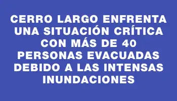 Cerro Largo enfrenta una situación crítica con más de 40 personas evacuadas debido a las intensas inundaciones