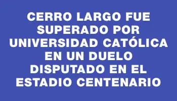 Cerro Largo fue superado por Universidad Católica en un duelo disputado en el Estadio Centenario