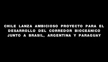 Chile lanza ambicioso proyecto para el desarrollo del corredor bioceánico junto a Brasil, Argentina y Paraguay