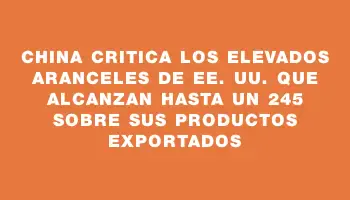 China critica los elevados aranceles de Ee. Uu. que alcanzan hasta un 245 % sobre sus productos exportados