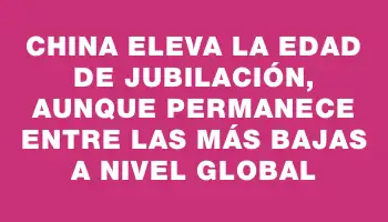 China eleva la edad de jubilación, aunque permanece entre las más bajas a nivel global