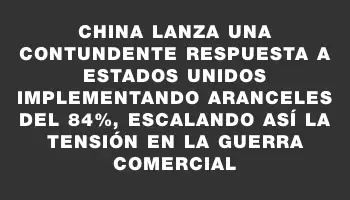 China lanza una contundente respuesta a Estados Unidos implementando aranceles del 84%, escalando así la tensión en la guerra comercial