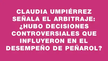 Claudia Umpiérrez señala el arbitraje: ¿Hubo decisiones controversiales que influyeron en el desempeño de Peñarol?