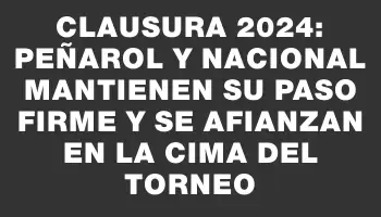 Clausura 2024: Peñarol y Nacional mantienen su paso firme y se afianzan en la cima del Torneo