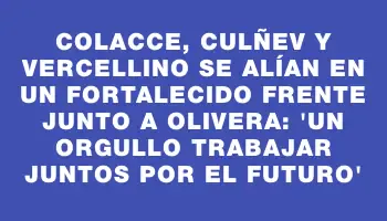 Colacce, Culñev y Vercellino se alían en un fortalecido frente junto a Olivera: “Un orgullo trabajar juntos por el futuro”