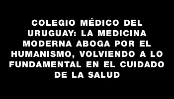 Colegio Médico del Uruguay: La medicina moderna aboga por el humanismo, volviendo a lo fundamental en el cuidado de la salud