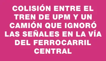 Colisión entre el tren de Upm y un camión que ignoró las señales en la vía del Ferrocarril Central