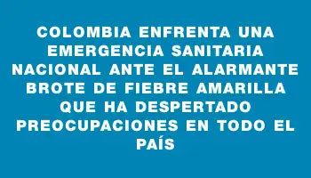 Colombia enfrenta una emergencia sanitaria nacional ante el alarmante brote de fiebre amarilla que ha despertado preocupaciones en todo el país