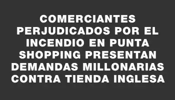 Comerciantes perjudicados por el incendio en Punta Shopping presentan demandas millonarias contra Tienda Inglesa