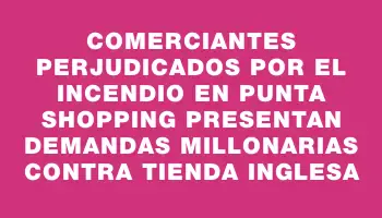 Comerciantes perjudicados por el incendio en Punta Shopping presentan demandas millonarias contra Tienda Inglesa