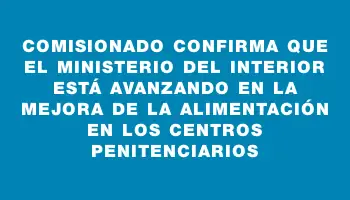 Comisionado confirma que el Ministerio del Interior está avanzando en la mejora de la alimentación en los centros penitenciarios