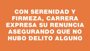 Con serenidad y firmeza, Carrera expresa su renuncia asegurando que no hubo delito alguno