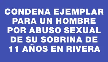 Condena ejemplar para un hombre por abuso sexual de su sobrina de 11 años en Rivera