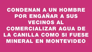 Condenan a un hombre por engañar a sus vecinos al comercializar agua de la canilla como si fuese mineral en Montevideo