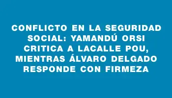 Conflicto en la Seguridad Social: Yamandú Orsi critica a Lacalle Pou, mientras Álvaro Delgado responde con firmeza