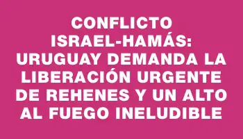 Conflicto Israel-Hamás: Uruguay demanda la liberación urgente de rehenes y un alto al fuego ineludible