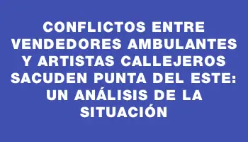 Conflictos entre vendedores ambulantes y artistas callejeros sacuden Punta del Este: un análisis de la situación