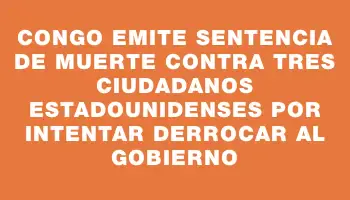 Congo emite sentencia de muerte contra tres ciudadanos estadounidenses por intentar derrocar al gobierno