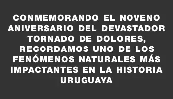 Conmemorando el noveno aniversario del devastador tornado de Dolores, recordamos uno de los fenómenos naturales más impactantes en la historia uruguaya