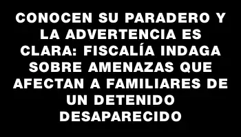 Conocen su paradero y la advertencia es clara: Fiscalía indaga sobre amenazas que afectan a familiares de un detenido desaparecido