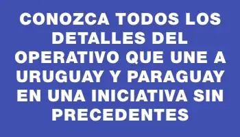 Conozca todos los detalles del operativo que une a Uruguay y Paraguay en una iniciativa sin precedentes