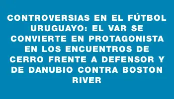 Controversias en el fútbol uruguayo: El Var se convierte en protagonista en los encuentros de Cerro frente a Defensor y de Danubio contra Boston River