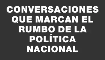Conversaciones que marcan el rumbo de la política nacional