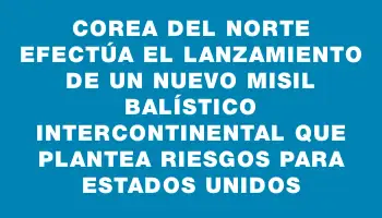 Corea del Norte efectúa el lanzamiento de un nuevo misil balístico intercontinental que plantea riesgos para Estados Unidos