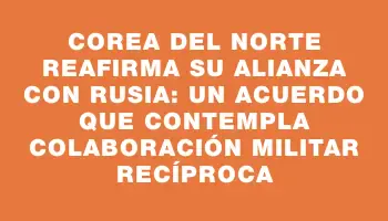 Corea del Norte reafirma su alianza con Rusia: un acuerdo que contempla colaboración militar recíproca