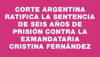 Corte argentina ratifica la sentencia de seis años de prisión contra la exmandataria Cristina Fernández