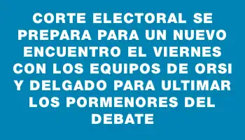 Corte Electoral se prepara para un nuevo encuentro el viernes con los equipos de Orsi y Delgado para ultimar los pormenores del debate