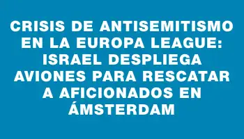 Crisis de antisemitismo en la Europa League: Israel despliega aviones para rescatar a aficionados en Ámsterdam